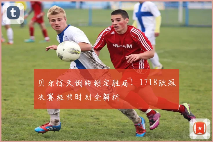 贝尔惊天倒钩锁定胜局！1718欧冠决赛经典时刻全解析