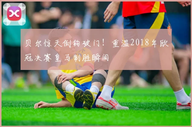 贝尔惊天倒钩破门！重温2018年欧冠决赛皇马制胜瞬间