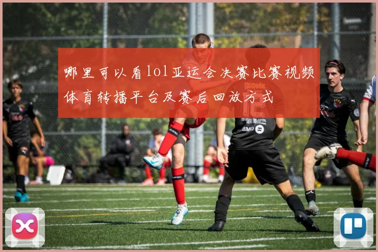 哪里可以看lol亚运会决赛比赛视频体育转播平台及赛后回放方式