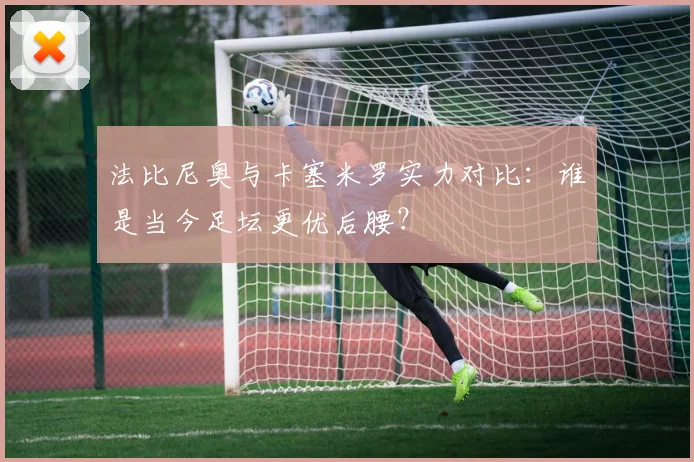 法比尼奥与卡塞米罗实力对比：谁是当今足坛更优后腰？