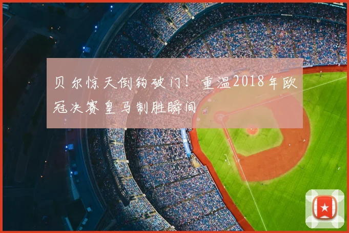 贝尔惊天倒钩破门！重温2018年欧冠决赛皇马制胜瞬间