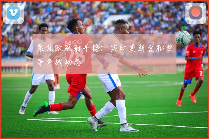 聚焦欧冠射手榜：实时更新金靴奖争夺战动态