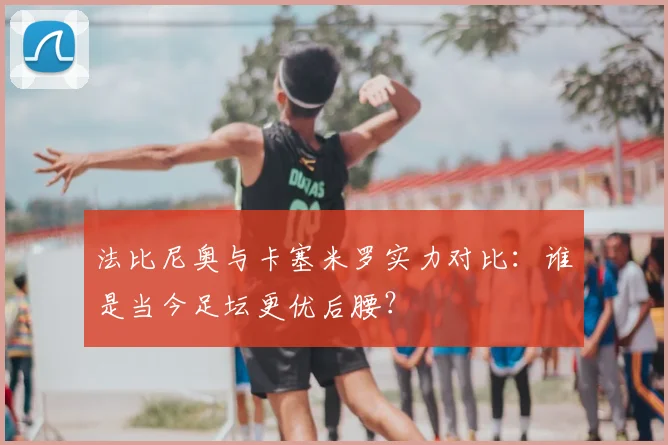 法比尼奥与卡塞米罗实力对比：谁是当今足坛更优后腰？