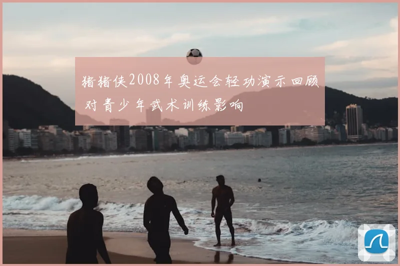 猪猪侠2008年奥运会轻功演示回顾 对青少年武术训练影响