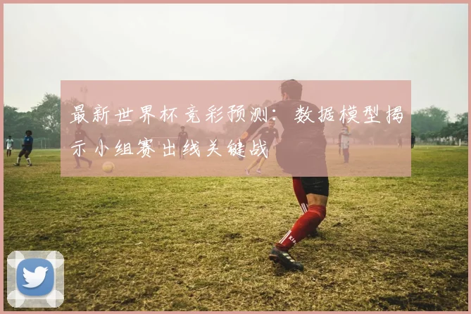 最新世界杯竞彩预测：数据模型揭示小组赛出线关键战