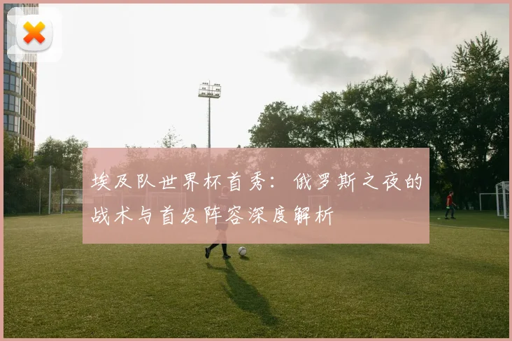 埃及队世界杯首秀：俄罗斯之夜的战术与首发阵容深度解析