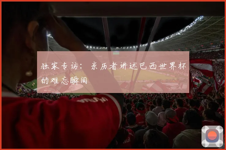 独家专访:亲历者讲述巴西世界杯的难忘瞬间