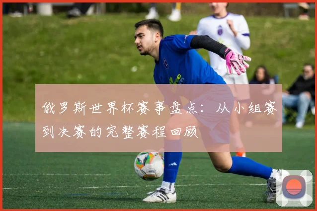 俄罗斯世界杯赛事盘点：从小组赛到决赛的完整赛程回顾