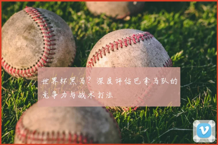 世界杯黑马?深度评估巴拿马队的竞争力与战术打法