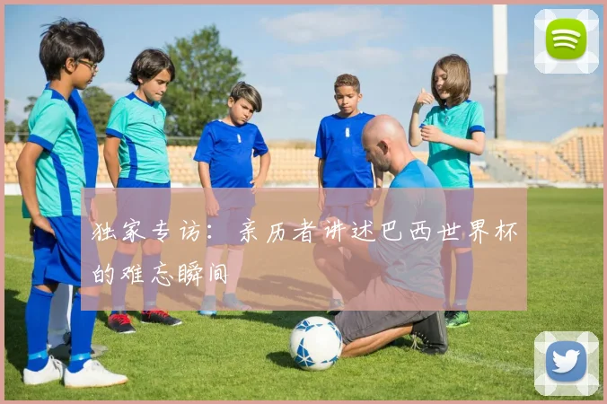 独家专访：亲历者讲述巴西世界杯的难忘瞬间