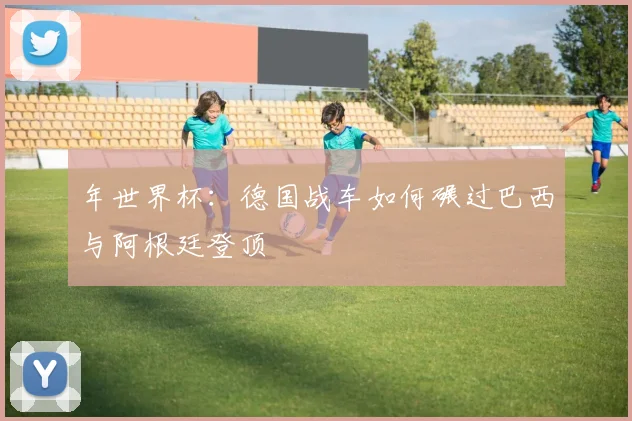 年世界杯:德国战车如何碾过巴西与阿根廷登顶