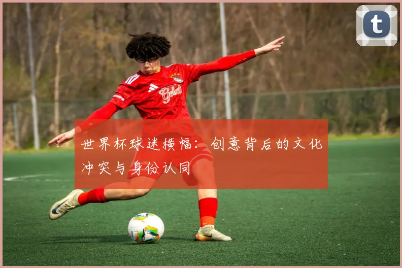 世界杯球迷横幅:创意背后的文化冲突与身份认同