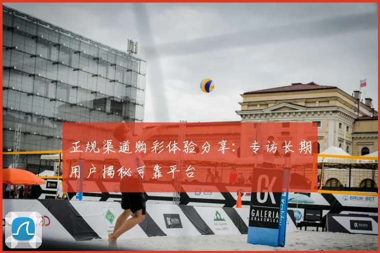 正规渠道购彩体验分享:专访长期用户揭秘可靠平台
