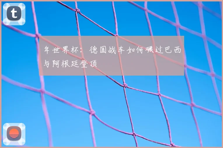 年世界杯:德国战车如何碾过巴西与阿根廷登顶