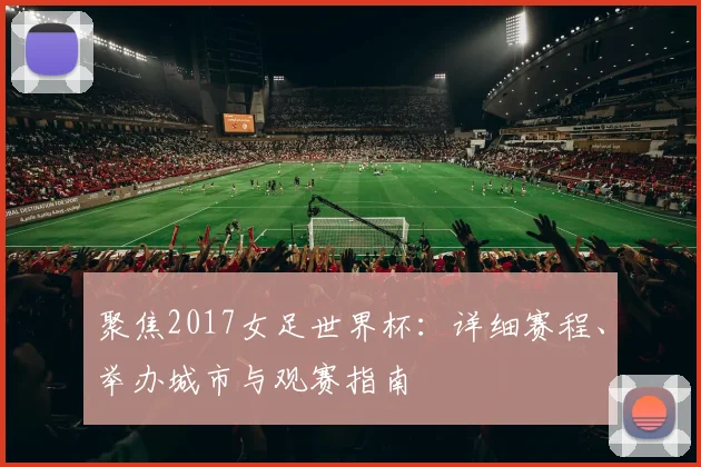 聚焦2017女足世界杯:详细赛程、举办城市与观赛指南